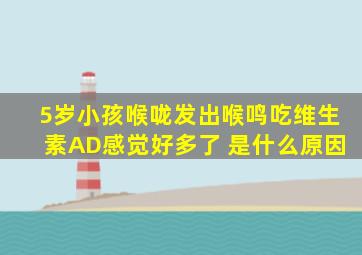 5岁小孩喉咙发出喉鸣吃维生素AD感觉好多了 是什么原因